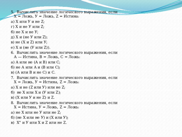 5.  Вычислить значение логического выражения, если  X = Ложь, У = Ложь, Z = Истина: а) X или У и не Z;                   г) X и не У или Z; б) не X и не У;                        д) X и (не У или Z); в) не (X и Z) или У;                е) X и (не (У или Z)). 6.  Вычислить значение логического выражения, если  А — Истина, В = Ложь, С = Ложь: а) А или не (А и В) или С; б) не А или А и (В или С); в) (А или В и не С) и С. 7.  Вычислить значение логического выражения, если  X = Ложь, У = Истина, Z = Ложь: а) X и не (Z или У) или не Z; б)  не X или X и (У или Z); в) (X или У и не Z) и Z. 8.  Вычислить значение логического выражения, если  X = Истина, У = Ложь, Z = Ложь: а) не X или не У или не Z; б) (не X или не У) и (X или У); в)  X