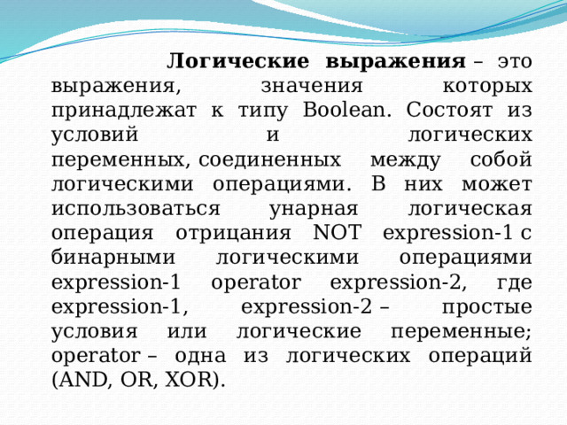  Логические выражения  – это выражения, значения которых принадлежат к типу Boolean. Состоят из условий и логических переменных, соединенных между собой логическими операциями. В них может использоваться унарная логическая операция отрицания NOT expression-1 с бинарными логическими операциями expression-1 operator expression-2, где expression-1, expression-2 – простые условия или логические переменные; operator – одна из логических операций (AND, OR, XOR). 
