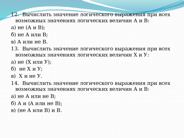 12.  Вычислить значение логического выражения при всех  возможных значениях логических величин А и В: а) не (А и В); б) не А или В; в) А или не В. 13.  Вычислить значение логического выражения при всех  возможных значениях логических величин X и У: а) не (X или У); б)  не X и У; в)  X и не У. 14.  Вычислить значение логического выражения при всех  возможных значениях логических величин А и В: а) не А или не В; б) А и (А или не В); в) (не А или В) и В. 