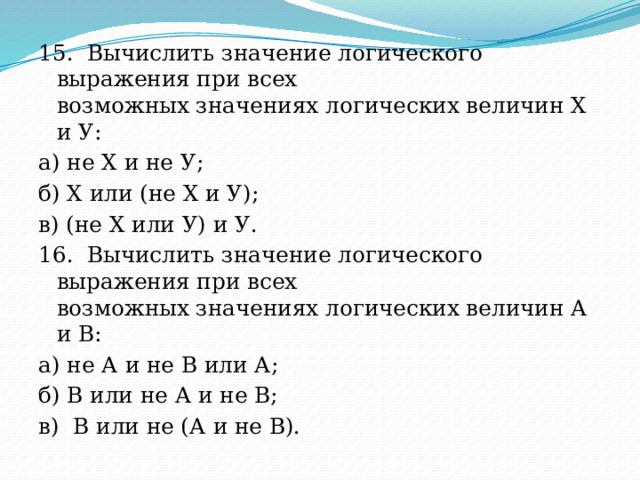 15.  Вычислить значение логического выражения при всех  возможных значениях логических величин X и У: а) не X и не У; б) X или (не X и У); в) (не X или У) и У. 16.  Вычислить значение логического выражения при всех  возможных значениях логических величин А и В: а) не А и не В или А; б) В или не А и не В; в)  В или не (А и не В). 
