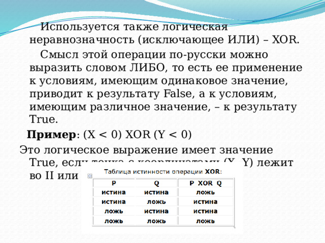  Используется также логическая неравнозначность (исключающее ИЛИ) – XOR.  Смысл этой операции по-русски можно выразить словом ЛИБО, то есть ее применение к условиям, имеющим одинаковое значение, приводит к результату False, а к условиям, имеющим различное значение, – к результату True.    Пример : (Х Это логическое выражение имеет значение True, если точка с координатами (Х, Y) лежит во II или IV четверти. 