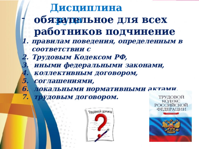 Дисциплина труда   обязательное для всех работников подчинение правилам поведения, определенным в соответствии с Трудовым Кодексом РФ,  иными федеральными законами,  коллективным договором,  соглашениями,  локальными нормативными актами,  трудовым договором.   