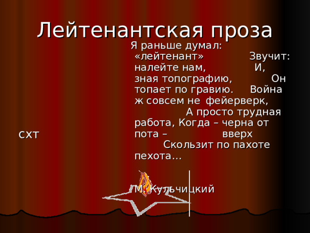 Лейтенантская проза  Я раньше думал:  «лейтенант» Звучит: налейте нам, И, зная топографию, Он топает по гравию. Война ж совсем не  фейерверк, А просто трудная работа, Когда – черна от пота –    вверх Скользит по пахоте пехота…  М. Кульчицкий схт 