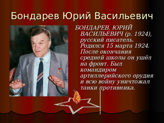 Бондарев Юрий Васильевич БОНДАРЕВ, ЮРИЙ ВАСИЛЬЕВИЧ  (р. 1924), русский писатель. Родился 15 марта 1924. После окончания средней школы он ушёл на фронт. Был командиром артиллерийского орудия и всю войну уничтожал танки противника.    