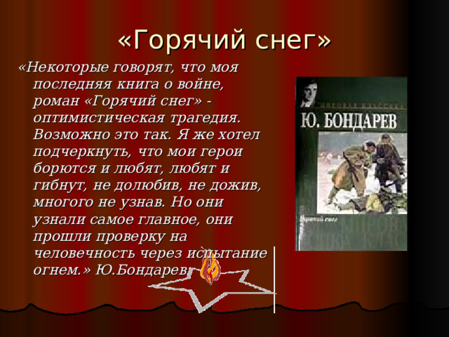 «Горячий снег» «Некоторые говорят, что моя последняя книга о войне, роман «Горячий снег» - оптимистическая трагедия. Возможно это так. Я же хотел подчеркнуть, что мои герои борются и любят, любят и гибнут, не долюбив, не дожив, многого не узнав. Но они узнали самое главное, они прошли проверку на человечность через испытание огнем.» Ю.Бондарев 