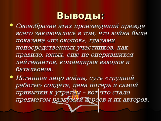 Выводы: Своеобразие этих произведений прежде всего заключалось в том, что война была показана «из окопов», глазами непосредственных участников, как правило, юных, еще не оперившихся лейтенантов, командиров взводов и батальонов. Истинное лицо войны, суть «трудной работы» солдата, цена потерь и самой привычки к утратам – вот что стало предметом раздумий героев и их авторов. 