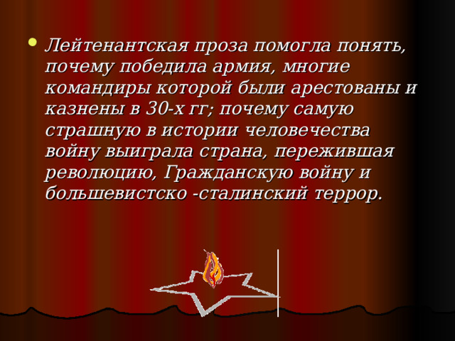 Лейтенантская проза помогла понять, почему победила армия, многие командиры которой были арестованы и казнены в 30-х гг; почему самую страшную в истории человечества войну выиграла страна, пережившая революцию, Гражданскую войну и большевистско -сталинский террор.  