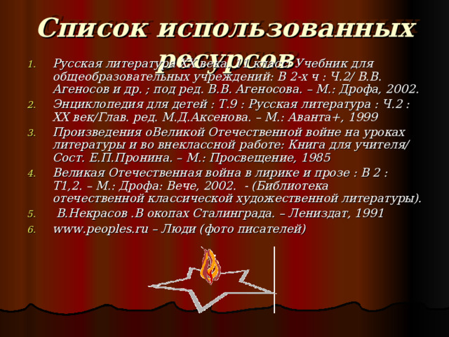 Список использованных ресурсов Русская литература XX века. 11 класс: Учебник для общеобразовательных учреждений: В 2-х ч : Ч.2/ В.В. Агеносов и др. ; под ред. В.В. Агеносова. – М.: Дрофа, 2002. Энциклопедия для детей : Т.9 : Русская литература : Ч.2 : XX век/Глав. ред. М.Д.Аксенова. – М.: Аванта+, 1999 Произведения оВеликой Отечественной войне на уроках литературы и во внеклассной работе: Книга для учителя/ Сост. Е.П.Пронина. – М.: Просвещение, 1985 Великая Отечественная война в лирике и прозе : В 2 : Т1,2. – М.: Дрофа: Вече, 2002. - (Библиотека отечественной классической художественной литературы).  В.Некрасов .В окопах Сталинграда. – Лениздат, 1991 www . peoples.ru – Люди (фото писателей) 