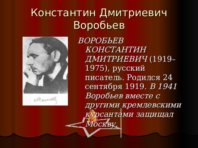 Константин Дмитриевич Воробьев ВОРОБЬЕВ КОНСТАНТИН ДМИТРИЕВИЧ  (1919–1975), русский писатель. Родился 24 сентября 1919. В 1941 Воробьев вместе с другими кремлевскими курсантами защищал Москву.   
