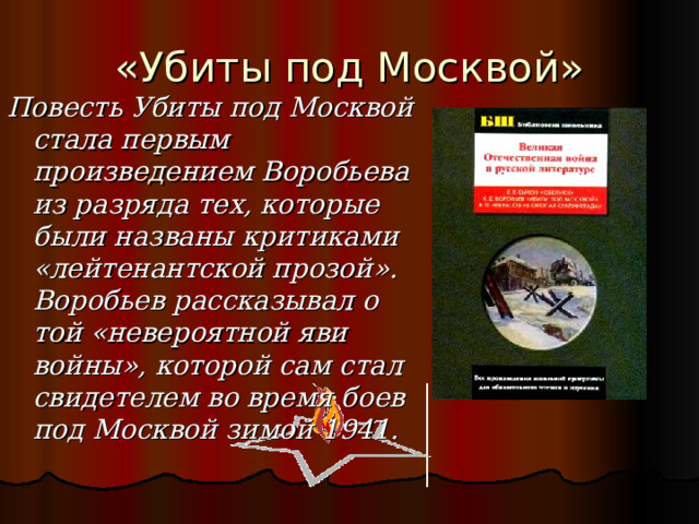«Убиты под Москвой» Повесть Убиты под Москвой стала первым произведением Воробьева из разряда тех, которые были названы критиками «лейтенантской прозой». Воробьев рассказывал о той «невероятной яви войны», которой сам стал свидетелем во время боев под Москвой зимой 1941. 