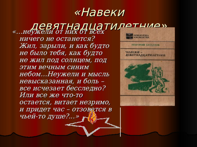 «Навеки девятнадцатилетние» «…неужели от них от всех ничего не останется? Жил, зарыли, и как будто не было тебя, как будто не жил под солнцем, под этим вечным синим небом…Неужели и мысль невысказанная, и боль – все исчезает бесследно? Или все же что-то остается, витает незримо, и придет час – отзовется в чьей-то душе?...» 