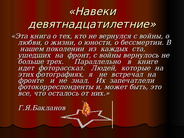 «Навеки девятнадцатилетние» «Эта книга о тех, кто не вернулся с войны, о любви, о жизни, о юности, о бессмертии. В нашем поколении из каждых ста, ушедших на фронт, с войны вернулось не больше трех. Параллельно в книге идет фоторассказ. Людей, которые на этих фотографиях, я не встречал на фронте и не знал. Их запечатлели фотокорреспонденты и, может быть, это все, что осталось от них.»  Г.Я.Бакланов 