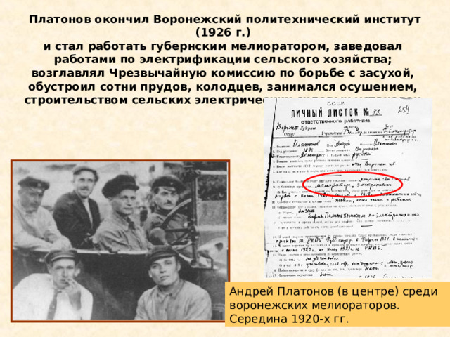 Платонов окончил Воронежский политехнический институт (1926 г.) и стал работать губернским мелиоратором, заведовал работами по электрификации сельского хозяйства; возглавлял Чрезвычайную комиссию по борьбе с засухой, обустроил сотни прудов, колодцев, занимался осушением, строительством сельских электрических силовых установок. Андрей Платонов (в центре) среди воронежских мелиораторов. Середина 1920-х гг. 
