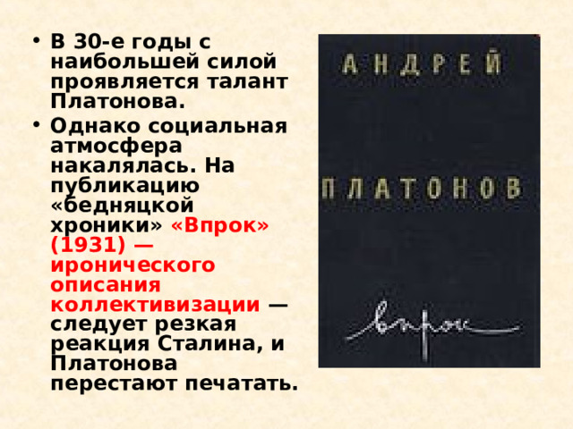 В 30-е годы с наибольшей силой проявляется талант Платонова. Однако социальная атмосфера накалялась. На публикацию «бедняцкой хроники» «Впрок» (1931) — иронического описания коллективизации — следует резкая реакция Сталина, и Платонова перестают печатать. 