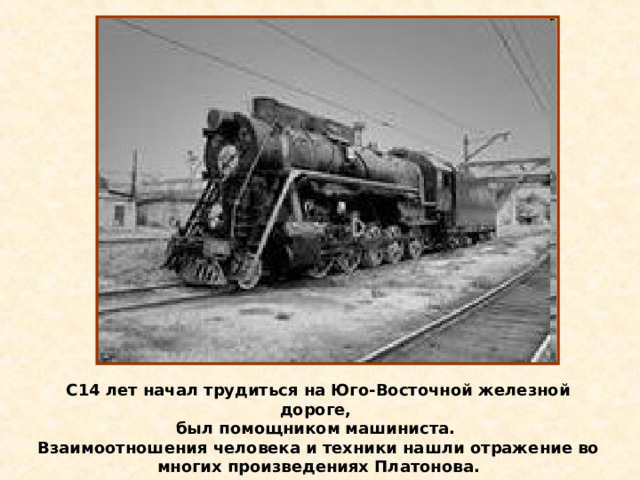 С14 лет начал трудиться на Юго-Восточной железной дороге, был помощником машиниста. Взаимоотношения человека и техники нашли отражение во многих произведениях Платонова. 