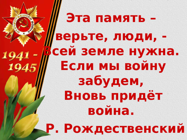 Эта память – верьте, люди, -  Всей земле нужна.  Если мы войну забудем,  Вновь придёт война. Р. Рождественский 