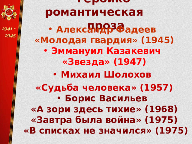   Героико-романтическая  проза   Александр Фадеев «Молодая гвардия» (1945) Эммануил Казакевич «Звезда» (1947) Михаил Шолохов «Судьба человека» (1957) Борис Васильев «А зори здесь тихие» (1968) «Завтра была война» (1975)  «В списках не значился» (1975) Виктор Некрасов «В окопах Сталинграда» (1946)   
