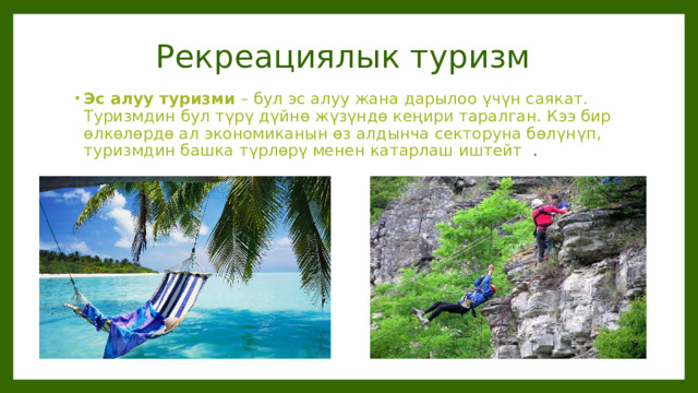 Рекреациялык туризм Эс алуу туризми – бул эс алуу жана дарылоо үчүн саякат. Туризмдин бул түрү дүйнө жүзүндө кеңири таралган. Кээ бир өлкөлөрдө ал экономиканын өз алдынча секторуна бөлүнүп, туризмдин башка түрлөрү менен катарлаш иштейт   .  