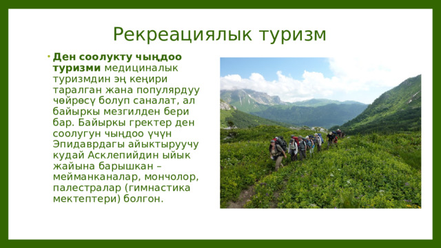 Рекреациялык туризм Ден соолукту чыңдоо туризми медициналык туризмдин эң кеңири таралган жана популярдуу чөйрөсү болуп саналат, ал байыркы мезгилден бери бар. Байыркы гректер ден соолугун чыңдоо үчүн Эпидаврдагы айыктыруучу кудай Асклепийдин ыйык жайына барышкан – мейманканалар, мончолор, палестралар (гимнастика мектептери) болгон. 