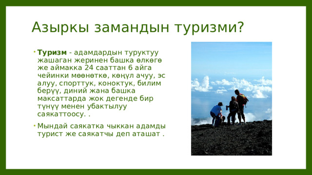 Азыркы замандын туризми? Туризм - адамдардын туруктуу жашаган жеринен башка өлкөгө же аймакка 24 сааттан 6 айга чейинки мөөнөткө, көңүл ачуу, эс алуу, спорттук, коноктук, билим берүү, диний жана башка максаттарда жок дегенде бир түнүү менен убактылуу саякаттоосу. . Мындай саякатка чыккан адамды турист же саякатчы деп аташат . 
