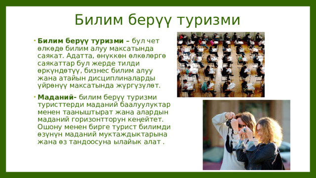Билим берүү туризми Билим берүү туризми – бул чет өлкөдө билим алуу максатында саякат. Адатта, өнүккөн өлкөлөргө саякаттар бул жерде тилди өркүндөтүү, бизнес билим алуу жана атайын дисциплиналарды үйрөнүү максатында жүргүзүлөт. Маданий- билим берүү туризми туристтерди маданий баалуулуктар менен тааныштырат жана алардын маданий горизонтторун кеңейтет. Ошону менен бирге турист билимди өзүнүн маданий муктаждыктарына жана өз тандоосуна ылайык алат . 