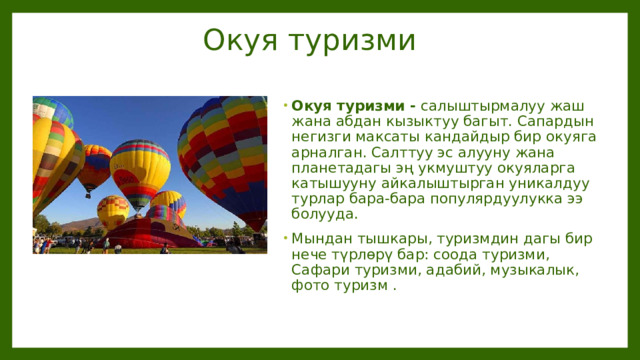 Окуя туризми Окуя туризми - салыштырмалуу жаш жана абдан кызыктуу багыт. Сапардын негизги максаты кандайдыр бир окуяга арналган. Салттуу эс алууну жана планетадагы эң укмуштуу окуяларга катышууну айкалыштырган уникалдуу турлар бара-бара популярдуулукка ээ болууда. Мындан тышкары, туризмдин дагы бир нече түрлөрү бар: соода туризми, Сафари туризми, адабий, музыкалык, фото туризм . 