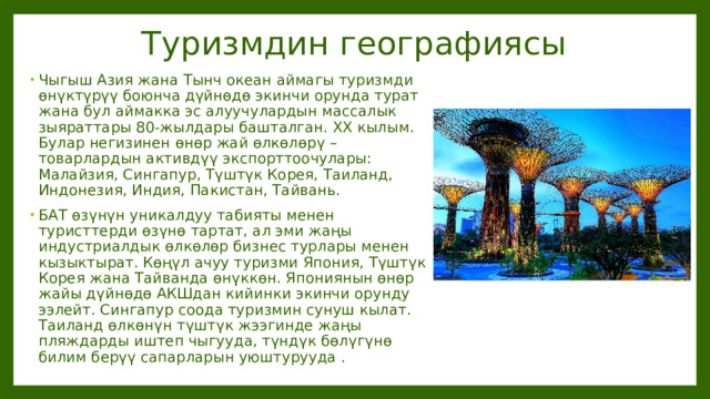 Туризмдин географиясы Чыгыш Азия жана Тынч океан аймагы туризмди өнүктүрүү боюнча дүйнөдө экинчи орунда турат жана бул аймакка эс алуучулардын массалык зыяраттары 80-жылдары башталган. XX кылым. Булар негизинен өнөр жай өлкөлөрү – товарлардын активдүү экспорттоочулары: Малайзия, Сингапур, Түштүк Корея, Таиланд, Индонезия, Индия, Пакистан, Тайвань. БАТ өзүнүн уникалдуу табияты менен туристтерди өзүнө тартат, ал эми жаңы индустриалдык өлкөлөр бизнес турлары менен кызыктырат. Көңүл ачуу туризми Япония, Түштүк Корея жана Тайванда өнүккөн. Япониянын өнөр жайы дүйнөдө АКШдан кийинки экинчи орунду ээлейт. Сингапур соода туризмин сунуш кылат. Таиланд өлкөнүн түштүк жээгинде жаңы пляждарды иштеп чыгууда, түндүк бөлүгүнө билим берүү сапарларын уюштурууда .  