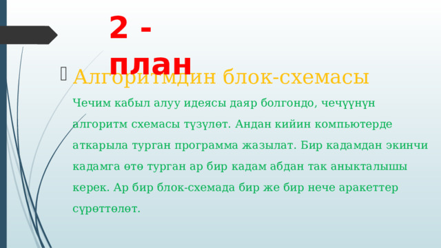 2 - план Алгоритмдин блок-схемасы  Чечим кабыл алуу идеясы даяр болгондо, чечүүнүн алгоритм схемасы түзүлөт. Андан кийин компьютерде аткарыла турган программа жазылат. Бир кадамдан экинчи кадамга өтө турган ар бир кадам абдан так аныкталышы керек. Ар бир блок-схемада бир же бир нече аракеттер сүрөттөлөт.   