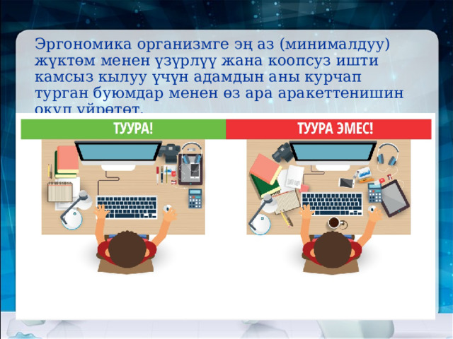 Эргономика организмге эң аз (минималдуу) жүктөм менен үзүрлүү жана коопсуз ишти камсыз кылуу үчүн адамдын аны курчап турган буюмдар менен өз ара аракеттенишин окуп үйрөтөт. 