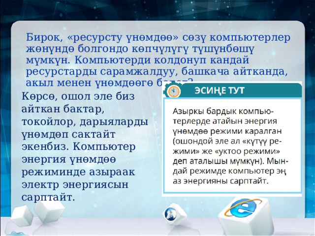Бирок, «ресурсту үнөмдөө» сөзү компьютерлер жөнүндө болгондо көпчүлүгү түшүнбөшү мүмкүн. Компьютерди колдонуп кандай ресурстарды сарамжалдуу, башкача айтканда, акыл менен үнөмдөөгө болот?   Көрсө, ошол эле биз айткан бактар, токойлор, дарыяларды үнөмдөп сактайт экенбиз. Компьютер энергия үнөмдөө режиминде азыраак электр энергиясын сарптайт.   