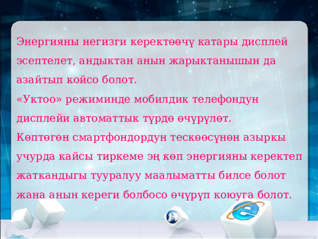 Энергияны негизги керектөөчү катары дисплей эсептелет, андыктан анын жарыктанышын да азайтып койсо болот.  «Уктоо» режиминде мобилдик телефондун дисплейи автоматтык түрдө өчүрүлөт.  Көптөгөн смартфондордун тескөөсүнөн азыркы учурда кайсы тиркеме эң көп энергияны керектеп жаткандыгы тууралуу маалыматты билсе болот жана анын кереги болбосо өчүрүп коюуга болот.   