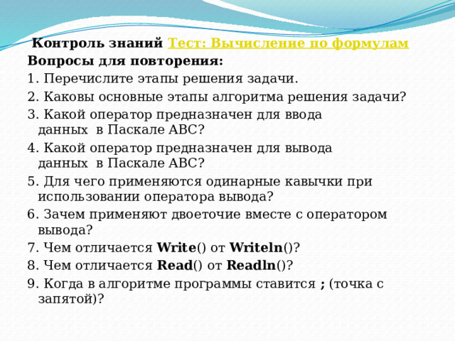   Контроль знаний  Тест: Вычисление по формулам Вопросы для повторения: 1. Перечислите этапы решения задачи. 2. Каковы основные этапы алгоритма решения задачи? 3. Какой оператор предназначен для ввода данных  в Паскале ABC? 4. Какой оператор предназначен для вывода данных  в Паскале ABC? 5. Для чего применяются одинарные кавычки при использовании оператора вывода? 6. Зачем применяют двоеточие вместе с оператором вывода? 7. Чем отличается  Write () от  Writeln ()? 8. Чем отличается  Read () от  Readln ()? 9. Когда в алгоритме программы ставится  ;  (точка с запятой)? 