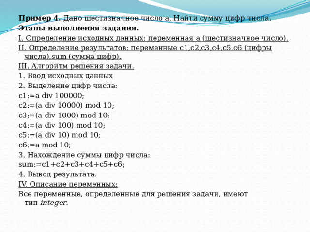 Пример 4.  Дано шестизначное число а. Найти сумму цифр числа. Этапы выполнения задания. I. Определение исходных данных: переменная а (шестизначное число). II. Определение результатов: переменные с1,с2,с3,c4,c5,c6 (цифры числа),sum (сумма цифр). III. Алгоритм решения задачи. 1. Ввод исходных данных 2. Выделение цифр числа: c1:=a div 100000; c2:=(a div 10000) mod 10; c3:=(a div 1000) mod 10; c4:=(a div 100) mod 10; c5:=(a div 10) mod 10; c6:=a mod 10; 3. Нахождение суммы цифр числа: sum:=c1+c2+c3+c4+c5+c6; 4. Вывод результата. IV. Описание переменных: Все переменные, определенные для решения задачи, имеют тип  integer . 
