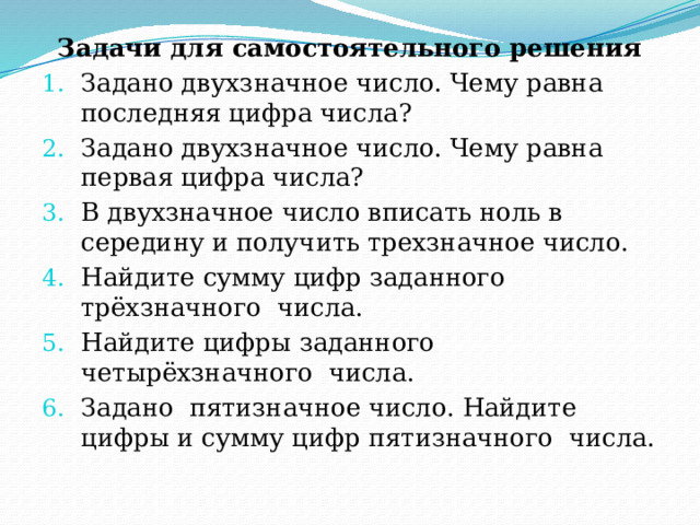 Задачи для самостоятельного решения Задано двухзначное число. Чему равна последняя цифра числа? Задано двухзначное число. Чему равна первая цифра числа? В двухзначное число вписать ноль в середину и получить трехзначное число. Найдите сумму цифр заданного трёхзначного  числа. Найдите цифры заданного четырёхзначного  числа. Задано  пятизначное число. Найдите цифры и сумму цифр пятизначного  числа. 