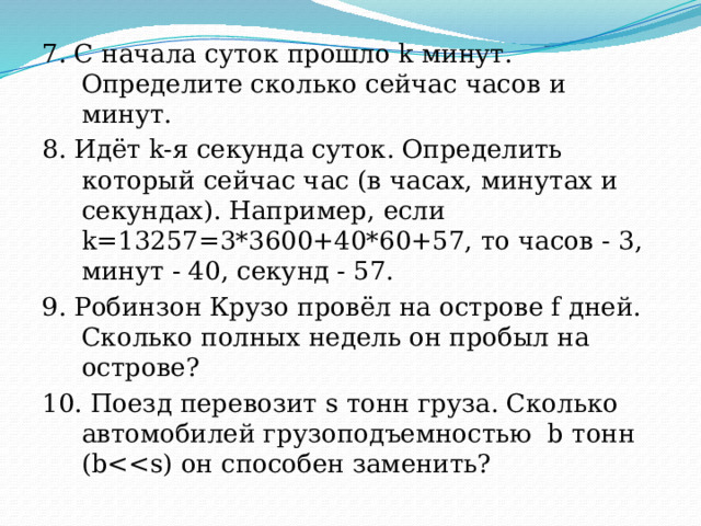 7. С начала суток прошло k минут. Определите сколько сейчас часов и минут. 8. Идёт k-я секунда суток. Определить который сейчас час (в часах, минутах и секундах). Например, если k=13257=3*3600+40*60+57, то часов - 3, минут - 40, секунд - 57. 9. Робинзон Крузо провёл на острове f дней. Сколько полных недель он пробыл на острове? 10. Поезд перевозит s тонн груза. Сколько автомобилей грузоподъемностью  b тонн (b