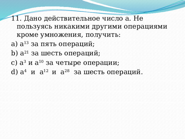 11. Дано действительное число a. Не пользуясь никакими другими операциями кроме умножения, получить: a) a 13  за пять операций; b) a 21  за шесть операций; c) a 3  и a 10  за четыре операции; d) a 4   и  a 12   и  a 28   за шесть операций. 