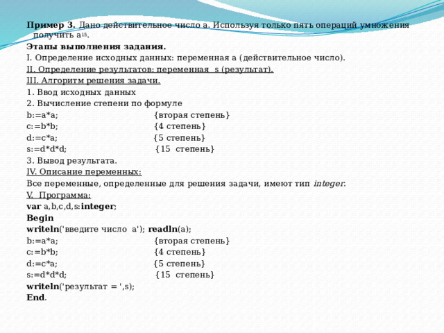 Пример 3.  Дано действительное число a. Используя только пять операций умножения получить a 15 . Этапы выполнения задания. I. Определение исходных данных: переменная а (действительное число). II. Определение результатов: переменная  s (результат). III. Алгоритм решения задачи. 1. Ввод исходных данных 2. Вычисление степени по формуле b:=a*a;                                     {вторая степень} с:=b*b;                                     {4 степень} d:=c*a;                                     {5 степень} s:=d*d*d;                                  {15  степень} 3. Вывод результата. IV. Описание переменных: Все переменные, определенные для решения задачи, имеют тип  integer . V.  Программа: var  a,b,c,d,s: integer ; Begin writeln ('введите число  a');  readln (a); b:=a*a;                                     {вторая степень} с:=b*b;                                     {4 степень} d:=c*a;                                     {5 степень} s:=d*d*d;                                  {15  степень} writeln ('результат = ',s); Еnd . 