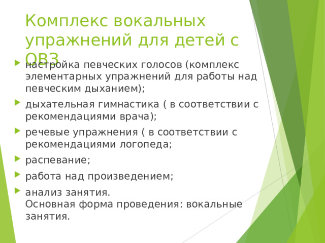 Комплекс вокальных упражнений для детей с ОВЗ настройка певческих голосов (комплекс элементарных упражнений для работы над певческим дыханием); дыхательная гимнастика ( в соответствии с рекомендациями врача); речевые упражнения ( в соответствии с рекомендациями логопеда; распевание; работа над произведением; анализ занятия.  Основная форма проведения: вокальные занятия. 