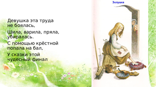 Девушка эта труда не боялась, Шила, варила, пряла, убиралась. С помощью крёстной попала на бал, У сказки этой чудесный финал 