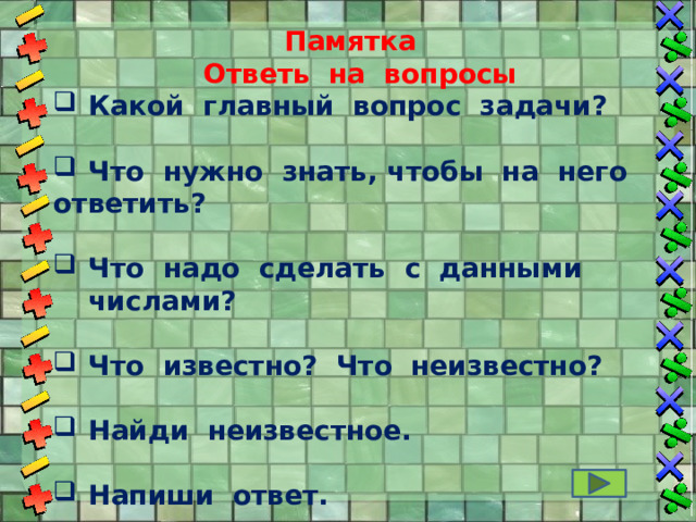 Памятка  Ответь на вопросы Какой главный вопрос задачи?  Что нужно знать, чтобы на него ответить?  Что надо сделать с данными числами?  Что известно? Что неизвестно?  Найди неизвестное.  Напиши ответ. 