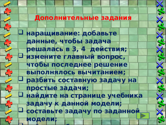  Дополнительные задания  наращивание: добавьте данные, чтобы задача решалась в 3, 4 действия; измените главный вопрос, чтобы последнее решение выполнялось вычитанием; разбить составную задачу на простые задачи; найдите на странице учебника задачу к данной модели; составьте задачу по заданной модели; найти ошибки в модели задачи и др…  