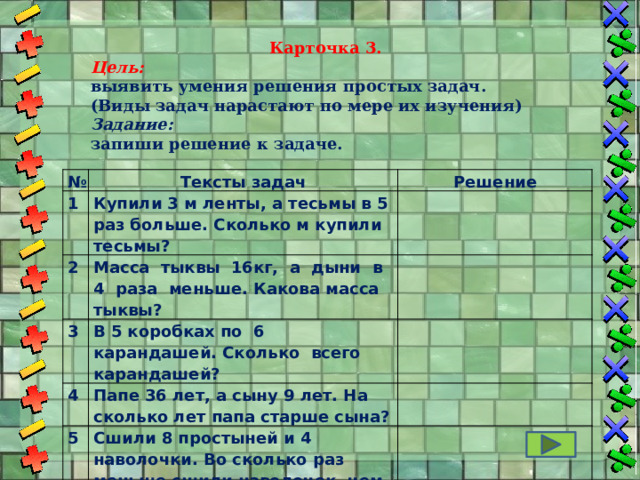 Карточка 3. Цель: выявить умения решения простых задач. (Виды задач нарастают по мере их изучения) Задание: запиши решение к задаче. № Тексты задач 1 Решение Купили 3 м ленты, а тесьмы в 5 раз больше. Сколько м купили тесьмы? 2 Масса тыквы 16кг, а дыни в 4 раза меньше. Какова масса тыквы?   3 4 В 5 коробках по 6 карандашей. Сколько всего карандашей?   Папе 36 лет, а сыну 9 лет. На сколько лет папа старше сына? 5   Сшили 8 простыней и 4 наволочки. Во сколько раз меньше сшили наволочек, чем простыней?     