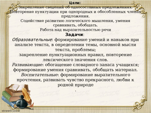                  Цели:   Закрепление сведений об односоставных предложениях.  Повторение пунктуации при однородных и обособленных членах предложения.  Содействие развитию логического мышления, умения сравнивать, обобщать.  Работа над выразительностью речи  Задачи :  Образовательные : формирование умений и навыков при анализе текста, в определении темы, основной мысли текста, проблемы;  закрепление пунктуационных правил, повторение лексического значения слов.  Развивающие : обогащение словарного запаса учащихся; формирование умения сравнивать, обобщать материал.  Воспитательные : формирование выразительного прочтения, развивать чувство прекрасного, любви к родной природе  .    