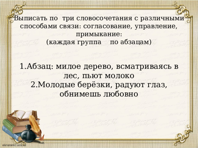        Выписать по три словосочетания с различными способами связи: согласование, управление, примыкание:  (каждая группа по абзацам)     1.Абзац: милое дерево, всматриваясь в лес, пьют молоко  2.Молодые берёзки, радуют глаз, обнимешь любовно    