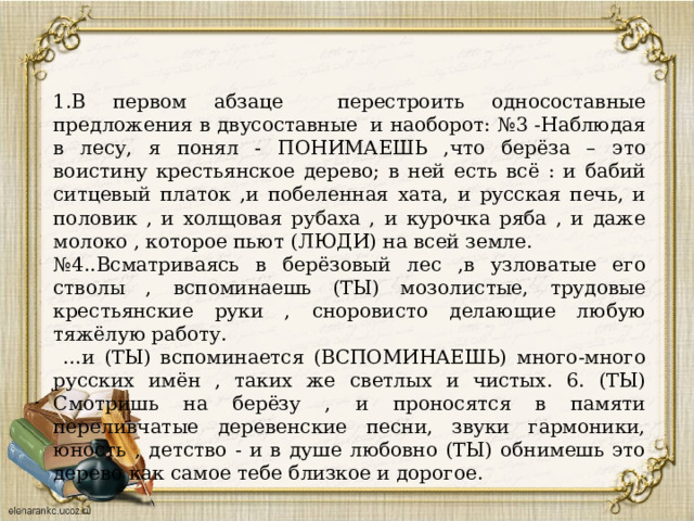 1.В первом абзаце перестроить односоставные предложения в двусоставные и наоборот: №3 -Наблюдая в лесу, я понял - ПОНИМАЕШЬ ,что берёза – это воистину крестьянское дерево; в ней есть всё : и бабий ситцевый платок ,и побеленная хата, и русская печь, и половик , и холщовая рубаха , и курочка ряба , и даже молоко , которое пьют (ЛЮДИ) на всей земле. № 4..Всматриваясь в берёзовый лес ,в узловатые его стволы , вспоминаешь (ТЫ) мозолистые, трудовые крестьянские руки , сноровисто делающие любую тяжёлую работу. … и (ТЫ) вспоминается (ВСПОМИНАЕШЬ) много-много русских имён , таких же светлых и чистых. 6. (ТЫ) Смотришь на берёзу , и проносятся в памяти переливчатые деревенские песни, звуки гармоники, юность , детство - и в душе любовно (ТЫ) обнимешь это дерево как самое тебе близкое и дорогое. 