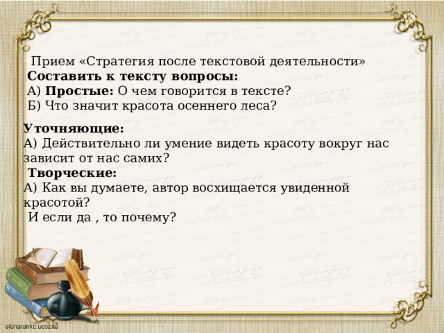  Прием «Стратегия после текстовой деятельности» Составить к тексту вопросы: А) Простые: О чем говорится в тексте? Б) Что значит красота осеннего леса?                   Уточняющие:  А) Действительно ли умение видеть красоту вокруг нас зависит от нас самих?   Творческие:  А) Как вы думаете, автор восхищается увиденной красотой?  И если да , то почему? 