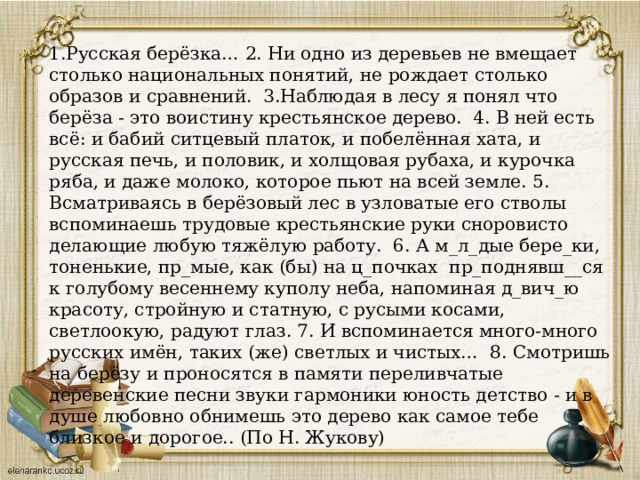 1.Русская берёзка… 2. Ни одно из деревьев не вмещает столько национальных понятий, не рождает столько образов и сравнений. 3.Наблюдая в лесу я понял что берёза - это воистину крестьянское дерево. 4. В ней есть всё: и бабий ситцевый платок, и побелённая хата, и русская печь, и половик, и холщовая рубаха, и курочка ряба, и даже молоко, которое пьют на всей земле. 5. Всматриваясь в берёзовый лес в узловатые его стволы вспоминаешь трудовые крестьянские руки сноровисто делающие любую тяжёлую работу. 6. А м_л_дые бере_ки, тоненькие, пр_мые, как (бы) на ц_почках пр_поднявш__ся к голубому весеннему куполу неба, напоминая д_вич_ю красоту, стройную и статную, с русыми косами, светлоокую, радуют глаз. 7. И вспоминается много-много русских имён, таких (же) светлых и чистых… 8. Смотришь на берёзу и проносятся в памяти переливчатые деревенские песни звуки гармоники юность детство - и в душе любовно обнимешь это дерево как самое тебе близкое и дорогое.. (По Н. Жукову) 