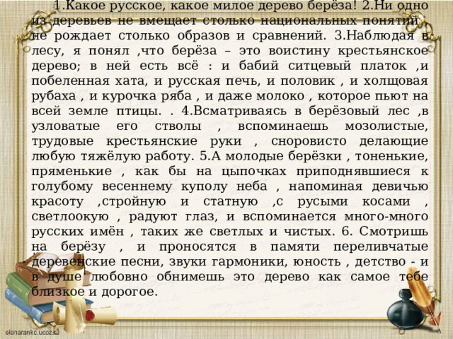 1.Какое русское, какое милое дерево берёза! 2.Ни одно из деревьев не вмещает столько национальных понятий , не рождает столько образов и сравнений. 3.Наблюдая в лесу, я понял ,что берёза – это воистину крестьянское дерево; в ней есть всё : и бабий ситцевый платок ,и побеленная хата, и русская печь, и половик , и холщовая рубаха , и курочка ряба , и даже молоко , которое пьют на всей земле птицы. . 4.Всматриваясь в берёзовый лес ,в узловатые его стволы , вспоминаешь мозолистые, трудовые крестьянские руки , сноровисто делающие любую тяжёлую работу. 5.А молодые берёзки , тоненькие, пряменькие , как бы на цыпочках приподнявшиеся к голубому весеннему куполу неба , напоминая девичью красоту ,стройную и статную ,с русыми косами , светлоокую , радуют глаз, и вспоминается много-много русских имён , таких же светлых и чистых. 6. Смотришь на берёзу , и проносятся в памяти переливчатые деревенские песни, звуки гармоники, юность , детство - и в душе любовно обнимешь это дерево как самое тебе близкое и дорогое. 