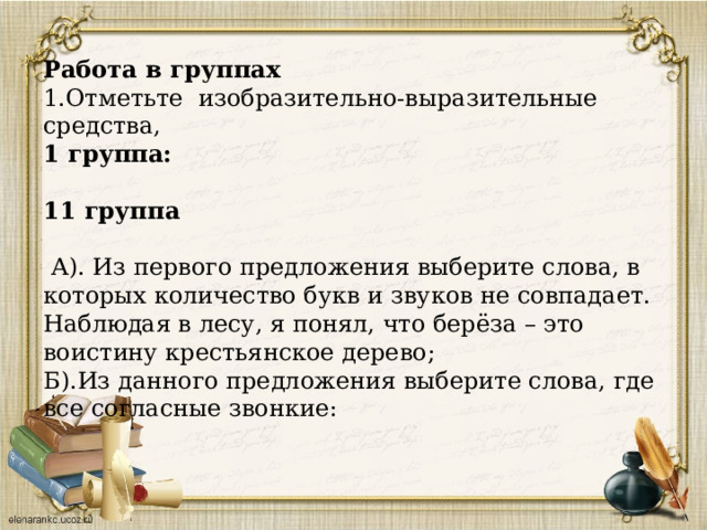 Работа в группах 1.Отметьте изобразительно-выразительные средства, 1 группа:  11 группа  А). Из первого предложения выберите слова, в которых количество букв и звуков не совпадает. Наблюдая в лесу, я понял, что берёза – это воистину крестьянское дерево; Б).Из данного предложения выберите слова, где все согласные звонкие: 