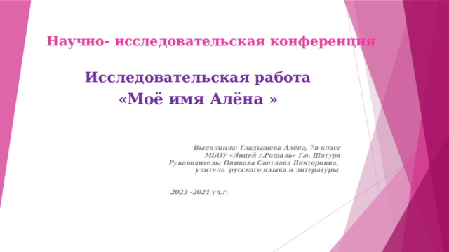 Научно- исследовательская конференция   Исследовательская работа « Моё имя Алёна »   Выполнила: Гладышева Алёна, 7в класс  МБОУ «Лицей г.Рошаль» Г.о. Шатура  Руководитель: Оникова Светлана Викторовна, учитель русского языка и литературы    2023 -2024 уч.г. 